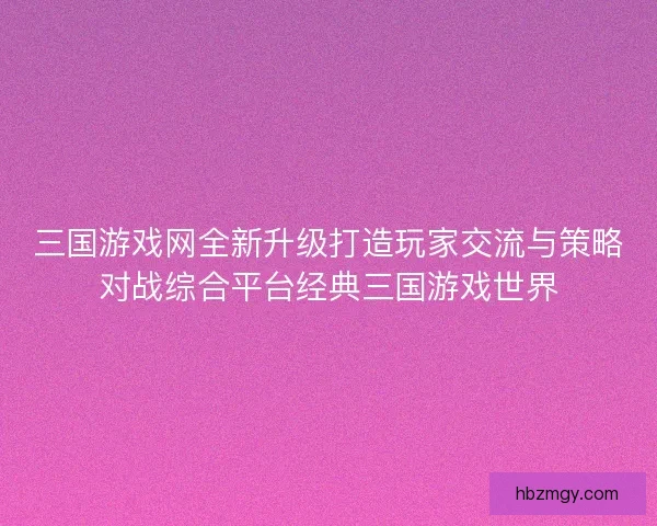 三国游戏网全新升级打造玩家交流与策略对战综合平台经典三国游戏世界