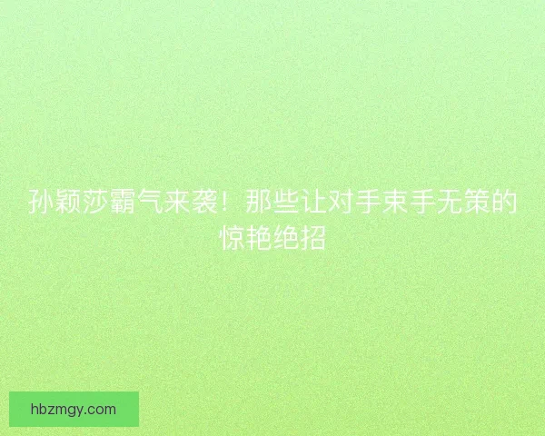 孙颖莎霸气来袭！那些让对手束手无策的惊艳绝招