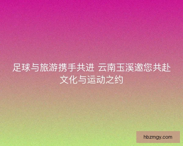 足球与旅游携手共进 云南玉溪邀您共赴文化与运动之约