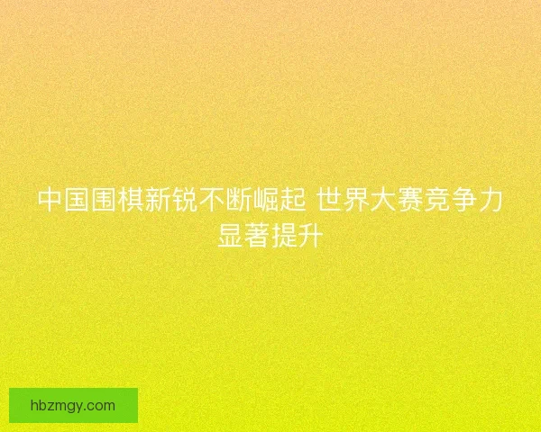 中国围棋新锐不断崛起 世界大赛竞争力显著提升