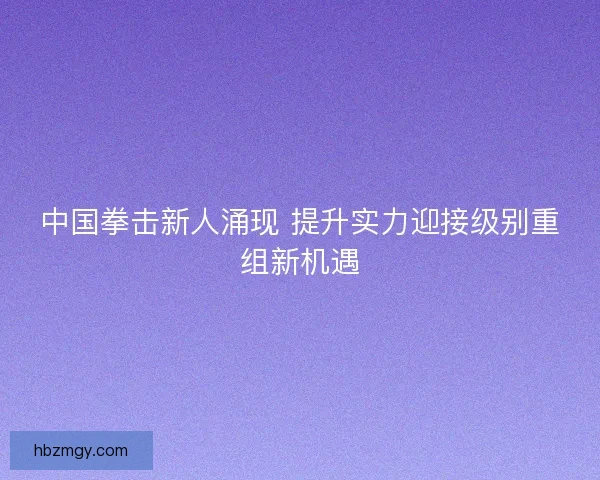中国拳击新人涌现 提升实力迎接级别重组新机遇