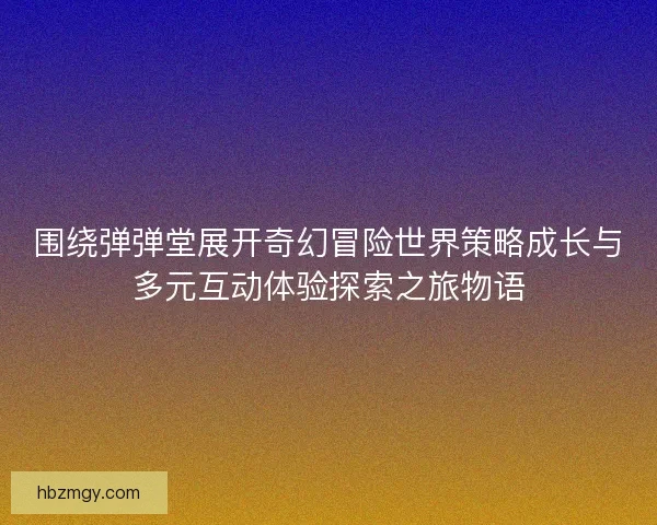 围绕弹弹堂展开奇幻冒险世界策略成长与多元互动体验探索之旅物语