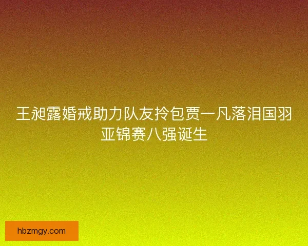 王昶露婚戒助力队友拎包贾一凡落泪国羽亚锦赛八强诞生